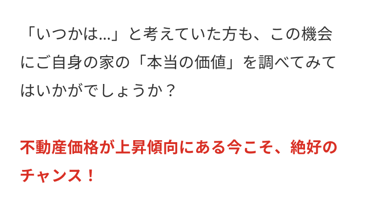 「いつかは…」と考えていた方も、この機会
にご自身の家の 「本当の価値」を調べてみて
はいかがでしょうか?
不動産価格が上昇傾向にある今こそ、 絶好の
チャンス!