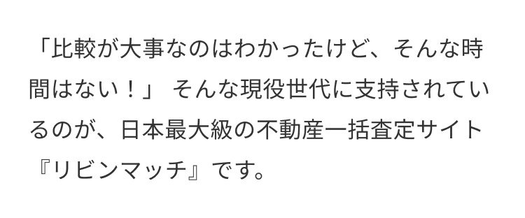 「比較が大事なのはわかったけど、そんな時
間はない!」 そんな現役世代に支持されてい
るのが、日本最大級の不動産一括査定サイト
『リビンマッチ』です。