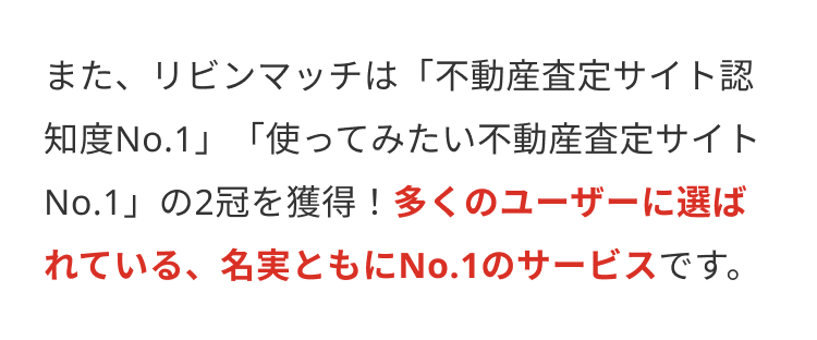 また、リビンマッチは 「不動産査定サイト認
知度No.1」「使ってみたい不動産査定サイト
No.1」の2冠を獲得! 多くのユーザーに選ば
れている、名実ともにNo.1のサービスです。