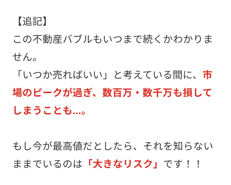 【追記】
この不動産バブルもいつまで続くかわかりま
せん。
「いつか売ればいい」と考えている間に、市
場のピークが過ぎ、 数百万数千万も損して
しまうことも...。
もし今が最高値だとしたら、 それを知らない
ままでいるのは 「大きなリスク」 です!!