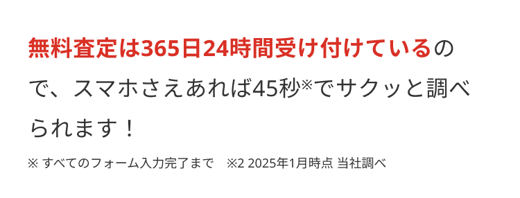無料査定は365日24時間受け付けているの
で、スマホさえあれば45秒※でサクッと調べ
られます!
※すべてのフォーム入力完了まで ※22025年1月時点 当社調べ