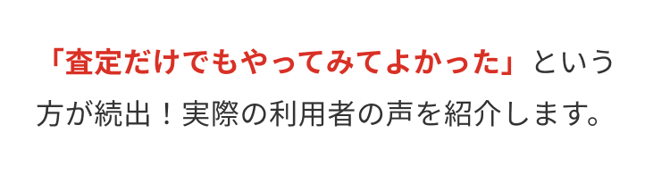 「査定だけでもやってみてよかった」という
方が続出! 実際の利用者の声を紹介します。