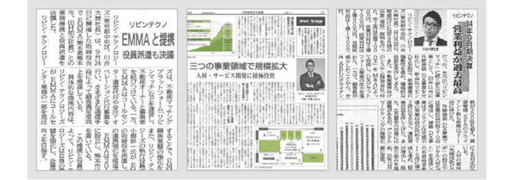リピンナウノ
超去最高 アント
だった。力のリピン
200
SPAのクライいち
た
「
マル
として、ト」をし
リピン・テクノロジー
た。高は
100
オンライン
リビン
た
押し上げた
また
ジタル
制
作のシステム開発会社マーケティングの
MSAによっ
700円、フォーム
一方で、
は1億1400万したことから、
FU(クライアン
リビンテクノ
EMMA と提携
役員派遣も決議
三つの事業領域で規模拡大
人材サービス開発に積極投資
ズは、不動産マッチングすることで、BM
プラットフォーム「リビ
マッチ」など
また、 リピン・テク
、
不動産オーナーと
シーズの執行役
を結びつけている。一方、小耕一氏が
EMMAはコールセン
EVMA20
に設立し、熊本市
上
している。
置いている。
この
リビン・テクノロジーター運営代行
東京都中央区、川合 ペレーション
大社長)は、9月2行い、 さまさま
日に開催した取締役会によって
EMMA(熊本
決議した。
田村知之との具体的な内容は、よって、リビン
リピン・テクノロジーズ ロジーズは
EMMAにコールセ
リピン・テクノロジー「ンター業務の一部を発注す。